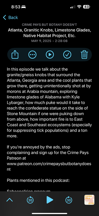 CRIME PAYS BUT BOTANY DOESN'T Atlanta, Granitic Knobs, Limestone Glades, Native Habitat Project, Etc. MAY 9,2025 . 2:28:08

In this episode we talk about the granite/gneiss knobs that surround the Atlanta, Georgia area and the cool plants that grow there, getting unintentionally shot at by morons at Arabia mountain, exploring limestone glades of Alabama with Kyle Lybarger, how much puke would it take to reach the confederate statue on the side of Stone Mountain if one were puking down from above, how important fire is to East Coast and Southeast ecosystems (especially for suppressing tick populations) and a ton more. If you're annoyed by the ads, stop complaining and sign up for the Crime Pays Patreon at www.patreon.com/crimepaysbutbotanydoes nt Plants mentioned in this podcast: