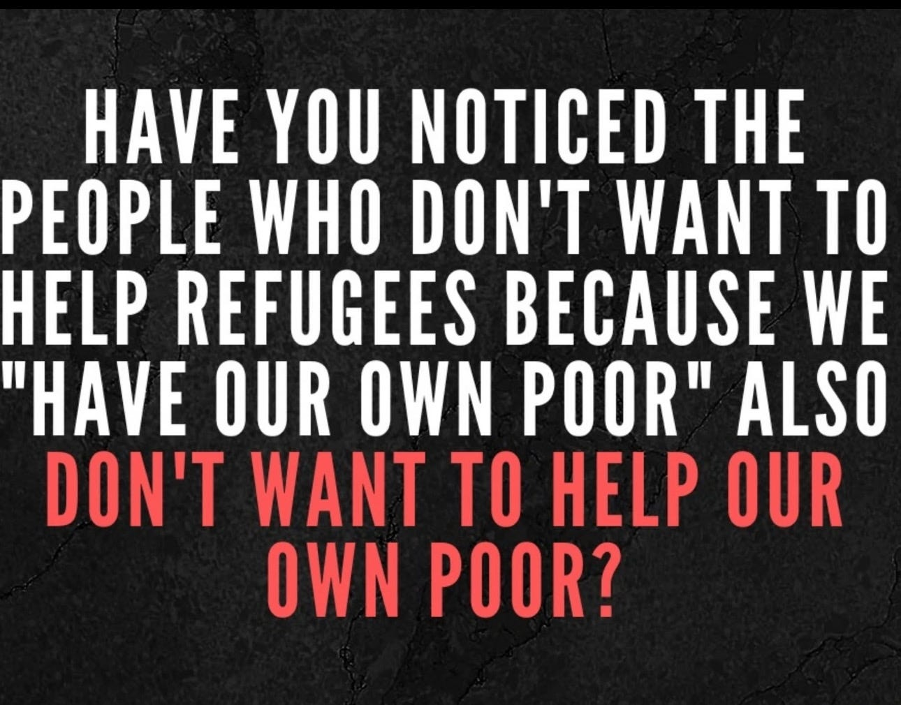 HAVE YOU NOTICED THE PEOPLE WHO DON'T WANT TO HELP REFUGEES BECAUSE WE "HAVE OUR OWN POOR" ALSO DON'T WANT TO HELP OUR OWN POOR?